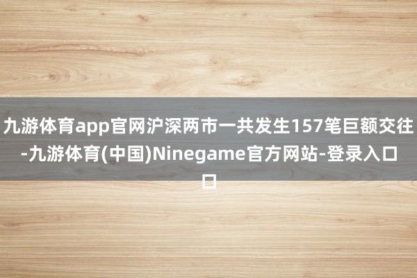 九游体育app官网沪深两市一共发生157笔巨额交往-九游体育(中国)Ninegame官方网站-登录入口