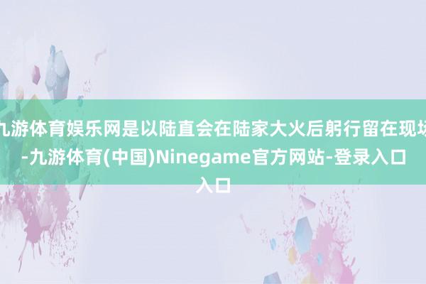 九游体育娱乐网是以陆直会在陆家大火后躬行留在现场-九游体育(中国)Ninegame官方网站-登录入口
