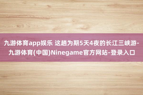 九游体育app娱乐 这趟为期5天4夜的长江三峡游-九游体育(中国)Ninegame官方网站-登录入口