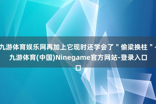 九游体育娱乐网再加上它现时还学会了＂偷梁换柱＂-九游体育(中国)Ninegame官方网站-登录入口