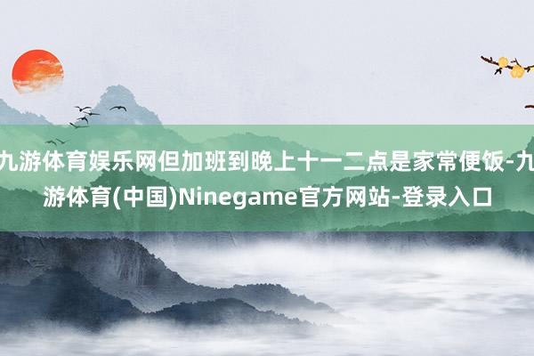 九游体育娱乐网但加班到晚上十一二点是家常便饭-九游体育(中国)Ninegame官方网站-登录入口