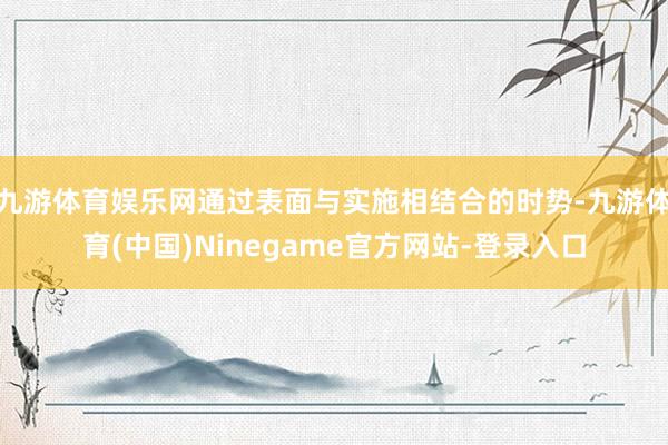 九游体育娱乐网通过表面与实施相结合的时势-九游体育(中国)Ninegame官方网站-登录入口