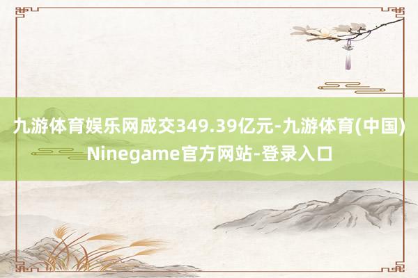 九游体育娱乐网成交349.39亿元-九游体育(中国)Ninegame官方网站-登录入口
