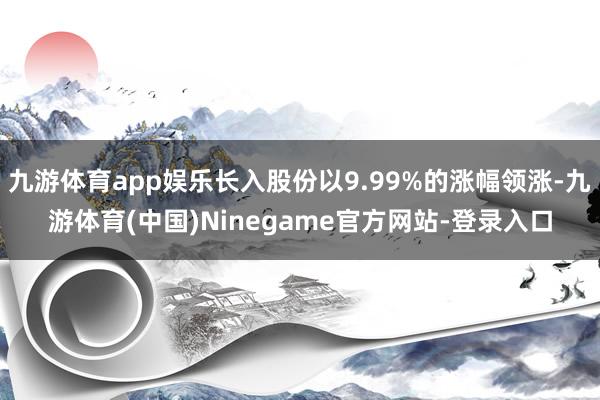 九游体育app娱乐长入股份以9.99%的涨幅领涨-九游体育(中国)Ninegame官方网站-登录入口
