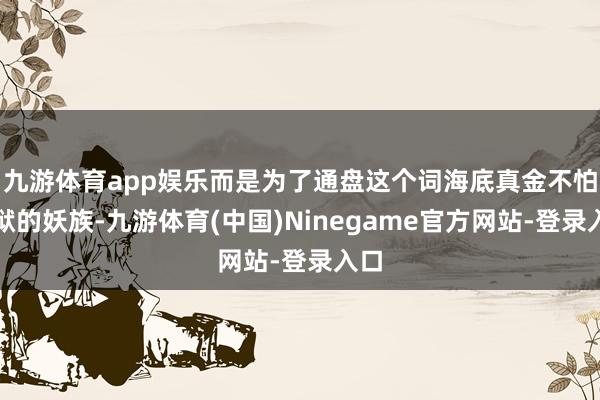 九游体育app娱乐而是为了通盘这个词海底真金不怕火狱的妖族-九游体育(中国)Ninegame官方网站-登录入口