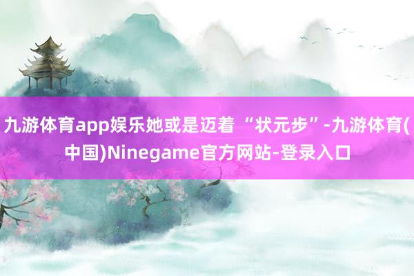 九游体育app娱乐她或是迈着 “状元步”-九游体育(中国)Ninegame官方网站-登录入口