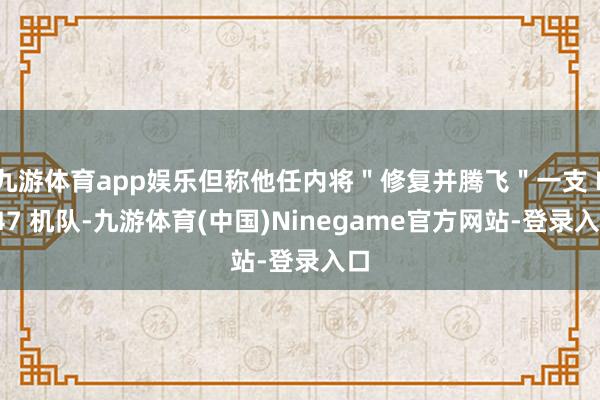 九游体育app娱乐但称他任内将"修复并腾飞"一支 F-47 机队-九游体育(中国)Ninegame官方网站-登录入口