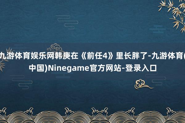 九游体育娱乐网韩庚在《前任4》里长胖了-九游体育(中国)Ninegame官方网站-登录入口