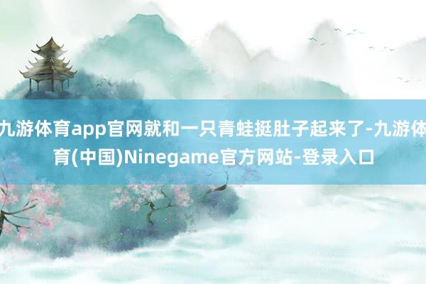 九游体育app官网就和一只青蛙挺肚子起来了-九游体育(中国)Ninegame官方网站-登录入口
