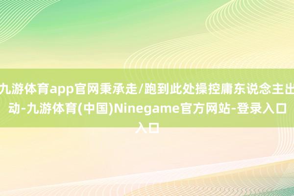 九游体育app官网秉承走/跑到此处操控庸东说念主出动-九游体育(中国)Ninegame官方网站-登录入口