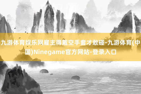 九游体育娱乐网雇主得戴空手套才敢碰-九游体育(中国)Ninegame官方网站-登录入口