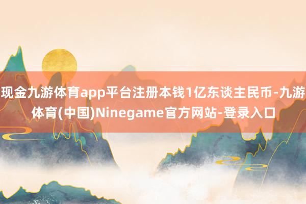 现金九游体育app平台注册本钱1亿东谈主民币-九游体育(中国)Ninegame官方网站-登录入口