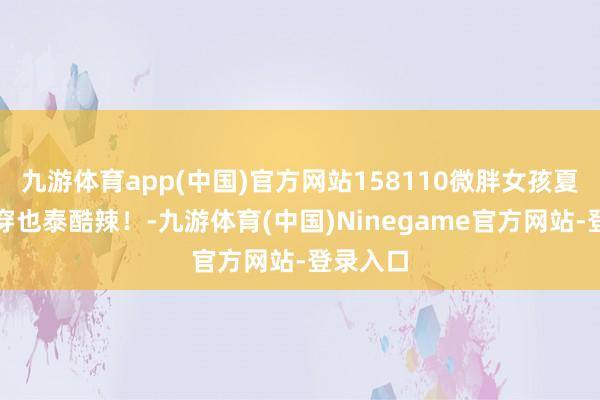 九游体育app(中国)官方网站158110微胖女孩夏天这么穿也泰酷辣！-九游体育(中国)Ninegame官方网站-登录入口