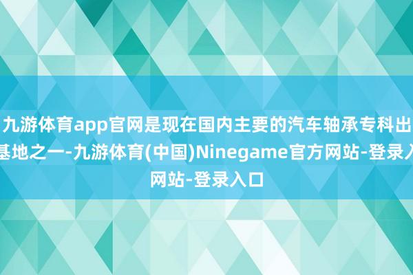 九游体育app官网是现在国内主要的汽车轴承专科出产基地之一-九游体育(中国)Ninegame官方网站-登录入口