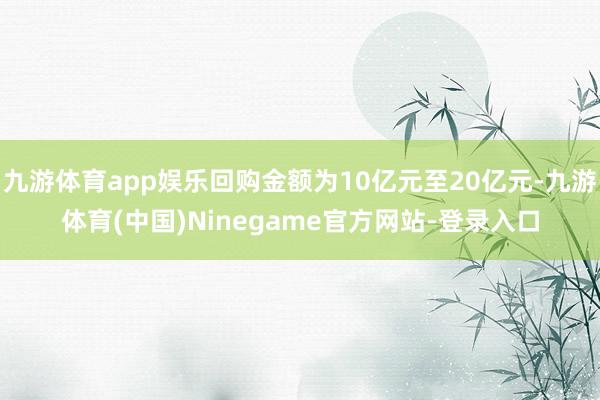 九游体育app娱乐回购金额为10亿元至20亿元-九游体育(中国)Ninegame官方网站-登录入口