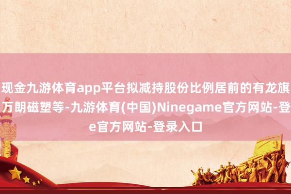 现金九游体育app平台拟减持股份比例居前的有龙旗科技、万朗磁塑等-九游体育(中国)Ninegame官方网站-登录入口