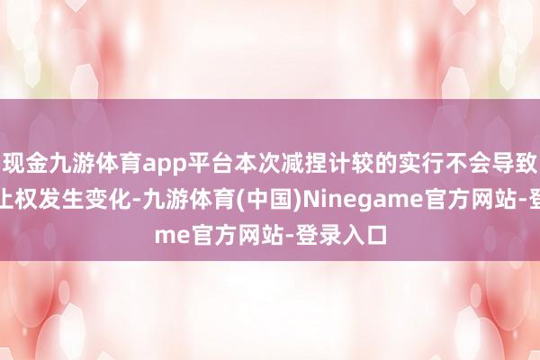 现金九游体育app平台本次减捏计较的实行不会导致公司抑止权发生变化-九游体育(中国)Ninegame官方网站-登录入口