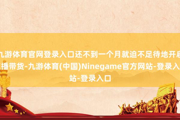 九游体育官网登录入口还不到一个月就迫不足待地开启直播带货-九游体育(中国)Ninegame官方网站-登录入口