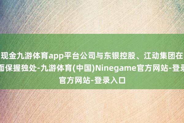 现金九游体育app平台公司与东银控股、江动集团在各方面保握独处-九游体育(中国)Ninegame官方网站-登录入口