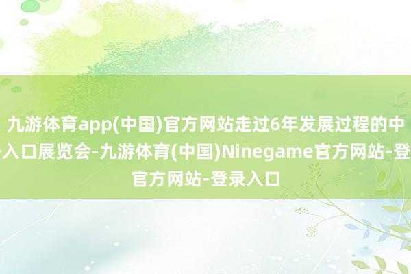 九游体育app(中国)官方网站走过6年发展过程的中国国外入口展览会-九游体育(中国)Ninegame官方网站-登录入口