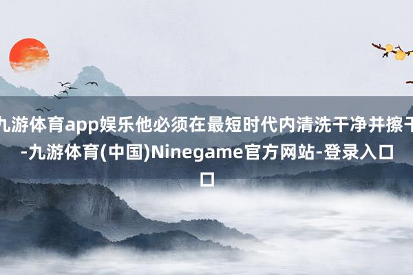 九游体育app娱乐他必须在最短时代内清洗干净并擦干-九游体育(中国)Ninegame官方网站-登录入口