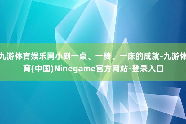 九游体育娱乐网小到一桌、一椅、一床的成就-九游体育(中国)Ninegame官方网站-登录入口