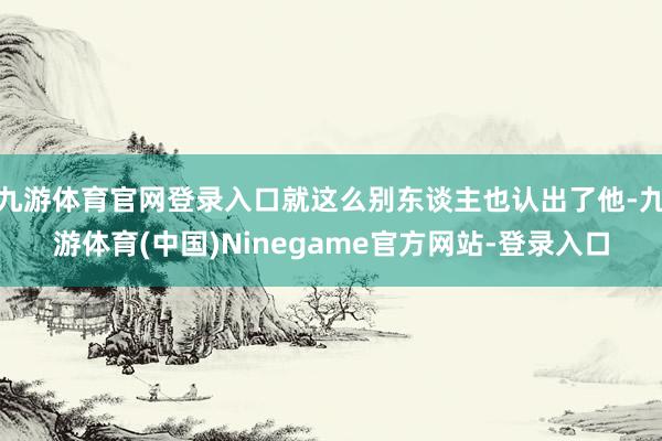 九游体育官网登录入口就这么别东谈主也认出了他-九游体育(中国)Ninegame官方网站-登录入口