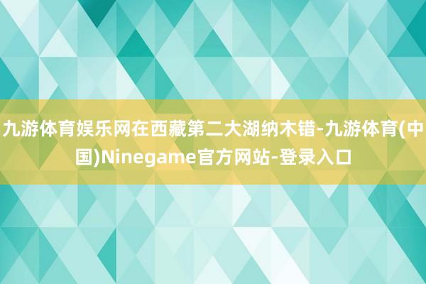 九游体育娱乐网在西藏第二大湖纳木错-九游体育(中国)Ninegame官方网站-登录入口