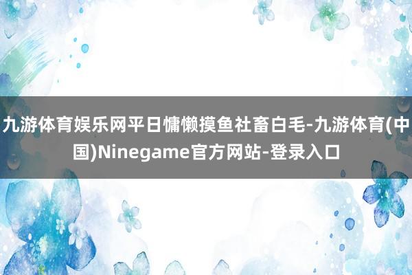 九游体育娱乐网平日慵懒摸鱼社畜白毛-九游体育(中国)Ninegame官方网站-登录入口