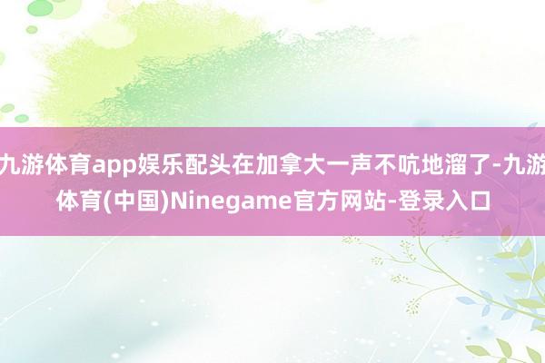 九游体育app娱乐配头在加拿大一声不吭地溜了-九游体育(中国)Ninegame官方网站-登录入口