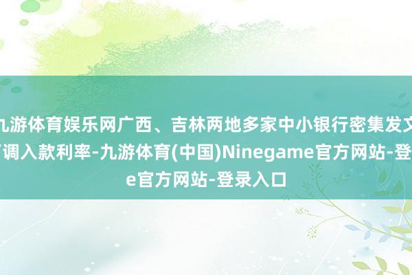 九游体育娱乐网广西、吉林两地多家中小银行密集发文告记下调入款利率-九游体育(中国)Ninegame官方网站-登录入口