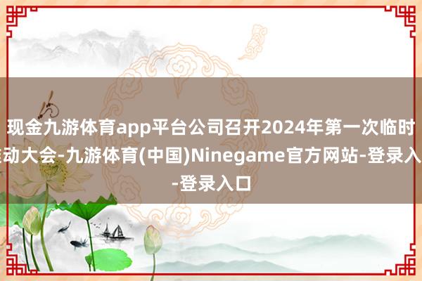 现金九游体育app平台公司召开2024年第一次临时推动大会-九游体育(中国)Ninegame官方网站-登录入口