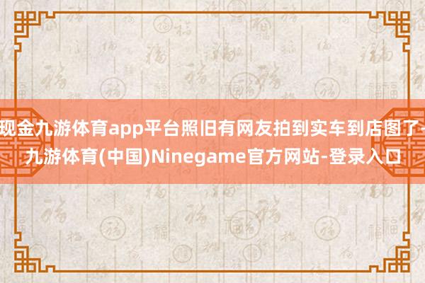 现金九游体育app平台照旧有网友拍到实车到店图了-九游体育(中国)Ninegame官方网站-登录入口
