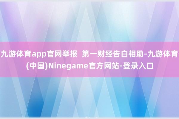 九游体育app官网举报  第一财经告白相助-九游体育(中国)Ninegame官方网站-登录入口