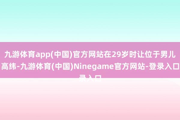 九游体育app(中国)官方网站在29岁时让位于男儿高纬-九游体育(中国)Ninegame官方网站-登录入口